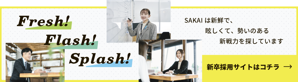 SAKAIは新鮮で、眩しくて、勢いのある 新戦力を探しています 新卒採用サイトはコチラ